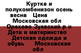 Куртка и полукомбенизон осень-весна › Цена ­ 2 000 - Московская обл., Орехово-Зуевский р-н Дети и материнство » Детская одежда и обувь   . Московская обл.